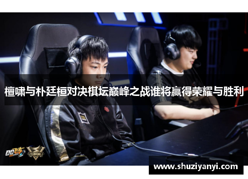 檀啸与朴廷桓对决棋坛巅峰之战谁将赢得荣耀与胜利