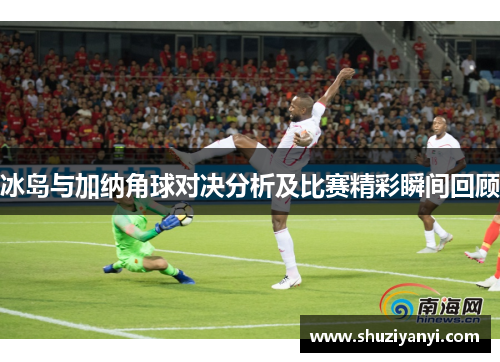 冰岛与加纳角球对决分析及比赛精彩瞬间回顾